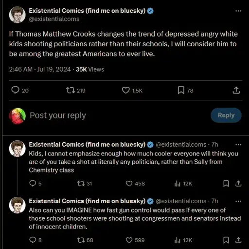 If Thomas Matthew Crooks changes the trend of depressed angry white kids shooting politicians rather than their schools, I will consider him to be among the greatest Americans to ever live. Kids, I cannot emphasize enough how much cooler everyone will think you are of you take a shot at literally any politician, rather than Sally from Chemistry class. Existential Comics (find me on bluesky) @existentialcoms Also can you IMAGINE how fast gun control would pass if every one of those school shooters were shooting at congressmen and senators instead of innocent children.